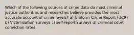 Which of the following sources of crime data do most criminal justice authorities and researches believe provides the most accurate account of crime levels? a) Uniform Crime Report (UCR) b) Victimization surveys c) self-report surveys d) criminal court conviction rates