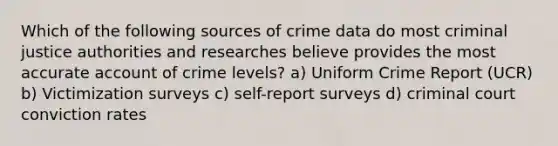 Which of the following sources of crime data do most criminal justice authorities and researches believe provides the most accurate account of crime levels? a) Uniform Crime Report (UCR) b) Victimization surveys c) self-report surveys d) criminal court conviction rates