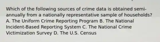 Which of the following sources of crime data is obtained semi-annually from a nationally representative sample of households? A. The Uniform Crime Reporting Program B. The National Incident-Based Reporting System C. The National Crime Victimization Survey D. The U.S. Census