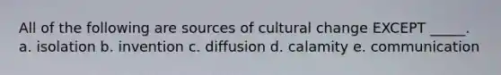 All of the following are sources of cultural change EXCEPT _____. a. isolation b. invention c. diffusion d. calamity e. communication