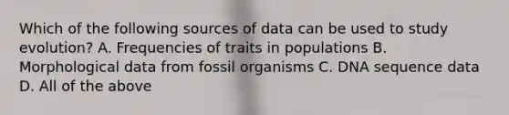 Which of the following sources of data can be used to study evolution? A. Frequencies of traits in populations B. Morphological data from fossil organisms C. DNA sequence data D. All of the above