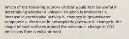 Which of the following sources of data would NOT be useful in determining whether a volcanic eruption is imminent? a. increase in earthquake activity b. changes in groundwater temperate c. decrease in atmospheric pressure d. change in the shape of land surfaces around the volcano e. change in CO2 emissions from a volcanic vent