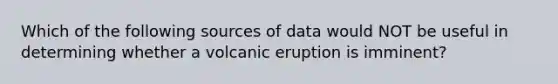 Which of the following sources of data would NOT be useful in determining whether a volcanic eruption is imminent?