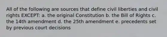 All of the following are sources that define civil liberties and civil rights EXCEPT: a. the original Constitution b. the Bill of Rights c. the 14th amendment d. the 25th amendment e. precedents set by previous court decisions