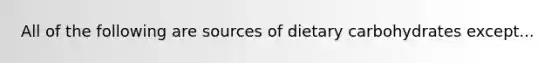 All of the following are sources of dietary carbohydrates except...