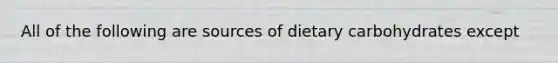 All of the following are sources of dietary carbohydrates except