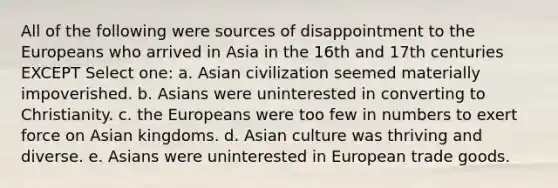 All of the following were sources of disappointment to the Europeans who arrived in Asia in the 16th and 17th centuries EXCEPT Select one: a. Asian civilization seemed materially impoverished. b. Asians were uninterested in converting to Christianity. c. the Europeans were too few in numbers to exert force on Asian kingdoms. d. Asian culture was thriving and diverse. e. Asians were uninterested in European trade goods.