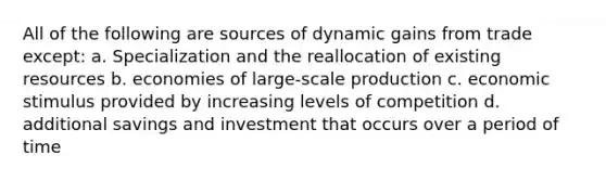 All of the following are sources of dynamic gains from trade except: a. Specialization and the reallocation of existing resources b. economies of large-scale production c. economic stimulus provided by increasing levels of competition d. additional savings and investment that occurs over a period of time