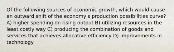 Of the following sources of economic growth, which would cause an outward shift of the economy's production possibilities curve? A) higher spending on rising output B) utilizing resources in the least costly way C) producing the combination of goods and services that achieves allocative efficiency D) improvements in technology