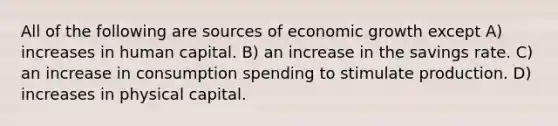 All of the following are sources of economic growth except A) increases in human capital. B) an increase in the savings rate. C) an increase in consumption spending to stimulate production. D) increases in physical capital.