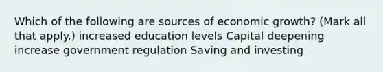 Which of the following are sources of economic growth? (Mark all that apply.) increased education levels Capital deepening increase government regulation Saving and investing