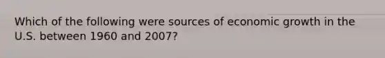 Which of the following were sources of economic growth in the U.S. between 1960 and 2007?