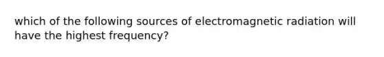 which of the following sources of electromagnetic radiation will have the highest frequency?