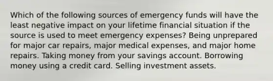 Which of the following sources of emergency funds will have the least negative impact on your lifetime financial situation if the source is used to meet emergency expenses? Being unprepared for major car repairs, major medical expenses, and major home repairs. Taking money from your savings account. Borrowing money using a credit card. Selling investment assets.