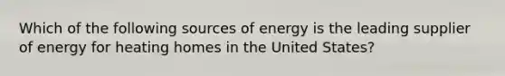 Which of the following sources of energy is the leading supplier of energy for heating homes in the United States?