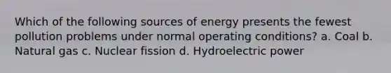 Which of the following sources of energy presents the fewest pollution problems under normal operating conditions? a. Coal b. Natural gas c. Nuclear fission d. Hydroelectric power