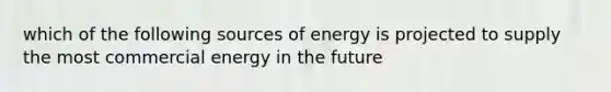 which of the following sources of energy is projected to supply the most commercial energy in the future