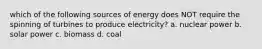 which of the following sources of energy does NOT require the spinning of turbines to produce electricity? a. nuclear power b. solar power c. biomass d. coal