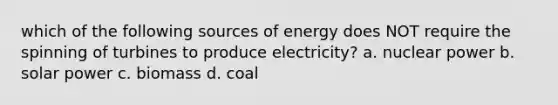 which of the following sources of energy does NOT require the spinning of turbines to produce electricity? a. nuclear power b. solar power c. biomass d. coal