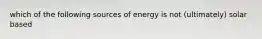 which of the following sources of energy is not (ultimately) solar based