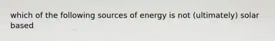 which of the following sources of energy is not (ultimately) solar based