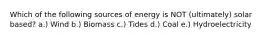 Which of the following sources of energy is NOT (ultimately) solar based? a.) Wind b.) Biomass c.) Tides d.) Coal e.) Hydroelectricity