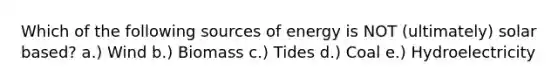 Which of the following sources of energy is NOT (ultimately) solar based? a.) Wind b.) Biomass c.) Tides d.) Coal e.) Hydroelectricity