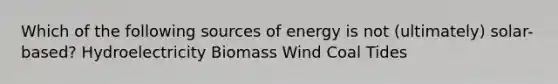 Which of the following sources of energy is not (ultimately) solar-based? Hydroelectricity Biomass Wind Coal Tides