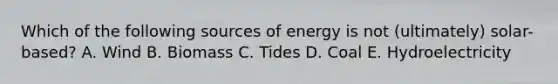 Which of the following sources of energy is not (ultimately) solar-based? A. Wind B. Biomass C. Tides D. Coal E. Hydroelectricity