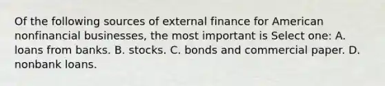 Of the following sources of external finance for American nonfinancial businesses, the most important is Select one: A. loans from banks. B. stocks. C. bonds and commercial paper. D. nonbank loans.