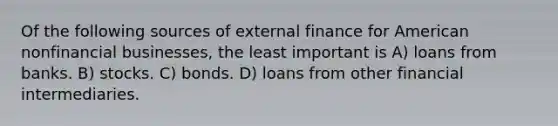 Of the following sources of external finance for American nonfinancial businesses, the least important is A) loans from banks. B) stocks. C) bonds. D) loans from other financial intermediaries.