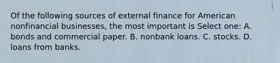 Of the following sources of external finance for American nonfinancial businesses, the most important is Select one: A. bonds and commercial paper. B. nonbank loans. C. stocks. D. loans from banks.