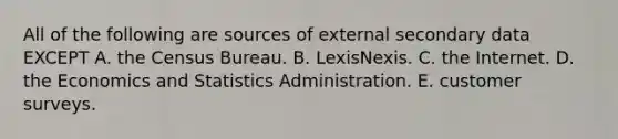 All of the following are sources of external secondary data EXCEPT A. the Census Bureau. B. LexisNexis. C. the Internet. D. the Economics and Statistics Administration. E. customer surveys.