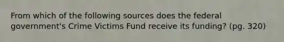 From which of the following sources does the federal government's Crime Victims Fund receive its funding? (pg. 320)