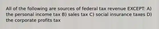 All of the following are sources of federal tax revenue EXCEPT: A) the personal income tax B) sales tax C) social insurance taxes D) the corporate profits tax