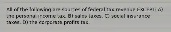 All of the following are sources of federal tax revenue EXCEPT: A) the personal income tax. B) sales taxes. C) social insurance taxes. D) the corporate profits tax.