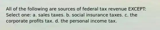 All of the following are sources of federal tax revenue EXCEPT: Select one: a. sales taxes. b. social insurance taxes. c. the corporate profits tax. d. the personal income tax.