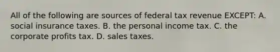 All of the following are sources of federal tax revenue EXCEPT: A. social insurance taxes. B. the personal income tax. C. the corporate profits tax. D. sales taxes.