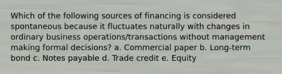 Which of the following sources of financing is considered spontaneous because it fluctuates naturally with changes in ordinary business operations/transactions without management making formal decisions? a. Commercial paper b. Long-term bond c. Notes payable d. Trade credit e. Equity