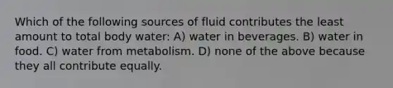 Which of the following sources of fluid contributes the least amount to total body water: A) water in beverages. B) water in food. C) water from metabolism. D) none of the above because they all contribute equally.