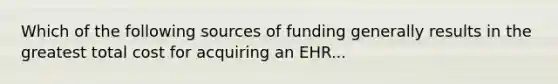 Which of the following sources of funding generally results in the greatest total cost for acquiring an EHR...