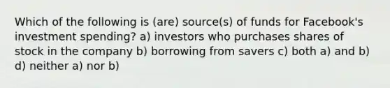 Which of the following is (are) source(s) of funds for Facebook's investment spending? a) investors who purchases shares of stock in the company b) borrowing from savers c) both a) and b) d) neither a) nor b)