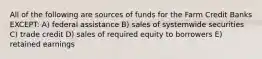 All of the following are sources of funds for the Farm Credit Banks EXCEPT: A) federal assistance B) sales of systemwide securities C) trade credit D) sales of required equity to borrowers E) retained earnings