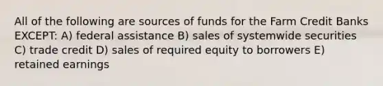 All of the following are sources of funds for the Farm Credit Banks EXCEPT: A) federal assistance B) sales of systemwide securities C) trade credit D) sales of required equity to borrowers E) retained earnings