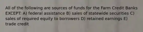 All of the following are sources of funds for the Farm Credit Banks EXCEPT: A) federal assistance B) sales of statewide securities C) sales of required equity to borrowers D) retained earnings E) trade credit