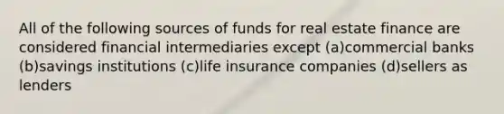 All of the following sources of funds for real estate finance are considered financial intermediaries except (a)commercial banks (b)savings institutions (c)life insurance companies (d)sellers as lenders