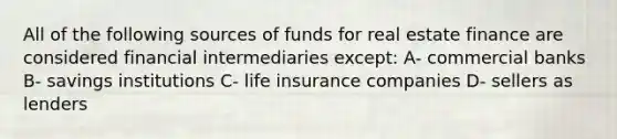 All of the following sources of funds for real estate finance are considered financial intermediaries except: A- commercial banks B- savings institutions C- life insurance companies D- sellers as lenders