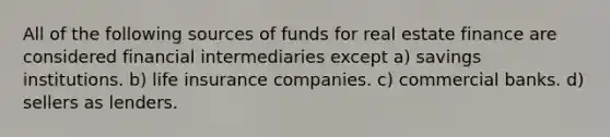 All of the following sources of funds for real estate finance are considered financial intermediaries except a) savings institutions. b) life insurance companies. c) commercial banks. d) sellers as lenders.