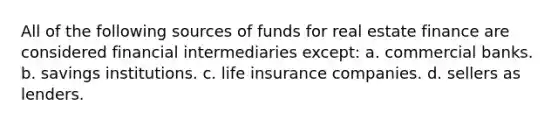 All of the following sources of funds for real estate finance are considered financial intermediaries except: a. commercial banks. b. savings institutions. c. life insurance companies. d. sellers as lenders.