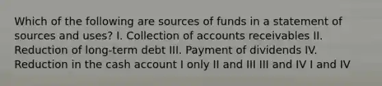 Which of the following are sources of funds in a statement of sources and uses? I. Collection of accounts receivables II. Reduction of long-term debt III. Payment of dividends IV. Reduction in the cash account I only II and III III and IV I and IV